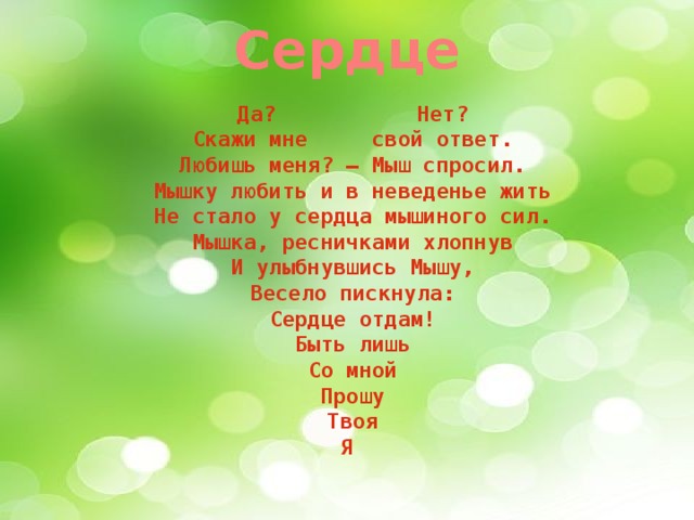 Сердце Да?           Нет?  Скажи мне     свой ответ.  Любишь меня? – Мыш спросил.  Мышку любить и в неведенье жить  Не стало у сердца мышиного сил.  Мышка, ресничками хлопнув  И улыбнувшись Мышу,  Весело пискнула:  Сердце отдам!  Быть лишь  Со мной  Прошу  Твоя  Я