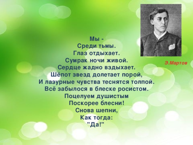 Мы - Среди тьмы. Глаз отдыхает. Сумрак ночи живой. Сердце жадно вздыхает. Шёпот звезд долетает порой, И лазурные чувства теснятся толпой. Всё забылося в блеске росистом. Поцелуем душистым Поскорее блесни! Снова шепни, Как тогда: 