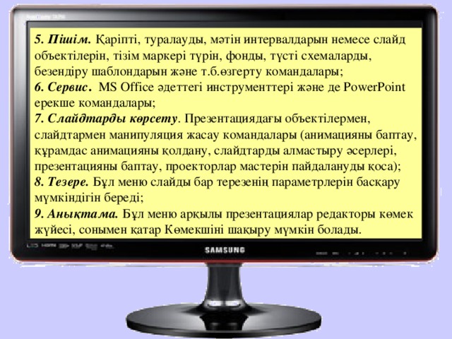 5. Пішім. Қаріпті, туралауды, мәтін интервалдарын немесе слайд объектілерін, тізім маркері түрін, фонды, түсті схемаларды, безендіру шаблондарын және т.б.өзгерту командалары; 6. Сервис . МS Offiсе әдеттегі инструменттері және де РоwerРoint ерекше командалары;  7. Слайдтарды көрсету . Презентациядағы объектілермен, слайдтармен манипуляция жасау командалары (анимацияны баптау, құрамдас анимацияны қолдану, слайдтарды алмастыру әсерлері, презентацияны баптау, проекторлар мастерін пайдалануды қоса); 8. Тезере. Бұл меню слайды бар терезенің параметрлерін басқару мүмкіндігін береді; 9. Анықтама. Бұл меню арқылы презентациялар редакторы көмек жүйесі, сонымен қатар Көмекшіні шақыру мүмкін болады.