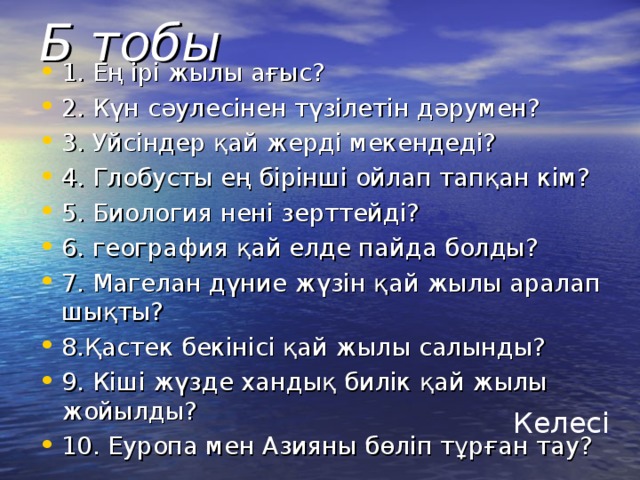 Б тобы 1. Ең ірі жылы ағыс? 2. Күн сәулесінен түзілетін дәрумен? 3. Уйсіндер қай жерді мекендеді? 4. Глобусты ең бірінші ойлап тапқан кім? 5. Биология нені зерттейді? 6. география қай елде пайда болды? 7. Магелан дүние жүзін қай жылы аралап шықты? 8.Қастек бекінісі қай жылы салынды? 9. Кіші жүзде хандық билік қай жылы жойылды? 10. Еуропа мен Азияны бөліп тұрған тау? Келесі