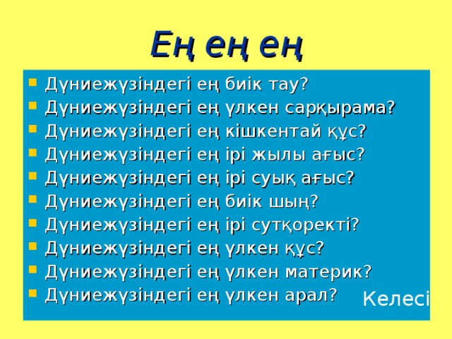 Ең ең ең Дүниежүзіндегі ең биік тау? Дүниежүзіндегі ең үлкен сарқырама? Дүниежүзіндегі ең кішкентай құс? Дүниежүзіндегі ең ірі жылы ағыс? Дүниежүзіндегі ең ірі суық ағыс? Дүниежүзіндегі ең биік шың? Дүниежүзіндегі ең ірі сутқоректі? Дүниежүзіндегі ең үлкен құс? Дүниежүзіндегі ең үлкен материк? Дүниежүзіндегі ең үлкен арал? Келесі