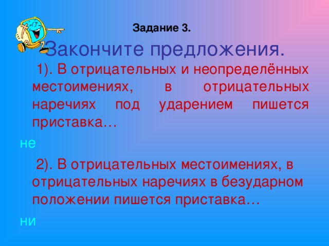 Задание 3.   Закончите предложения.  1). В отрицательных и неопределённых местоимениях, в отрицательных наречиях под ударением пишется приставка… не  2). В отрицательных местоимениях, в отрицательных наречиях в безударном положении пишется приставка… ни