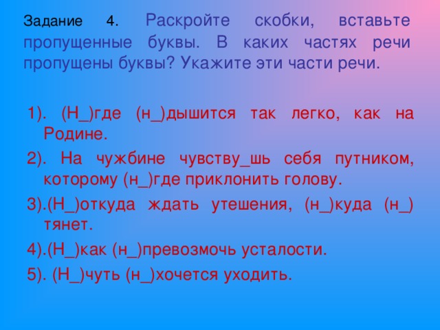 Задание 4.  Раскройте скобки, вставьте пропущенные буквы. В каких частях речи пропущены буквы? Укажите эти части речи. 1). (Н_)где (н_)дышится так легко, как на Родине. 2). На чужбине чувству_шь себя путником, которому (н_)где приклонить голову. 3).(Н_)откуда ждать утешения, (н_)куда (н_) тянет. 4).(Н_)как (н_)превозмочь усталости. 5). (Н_)чуть (н_)хочется уходить.