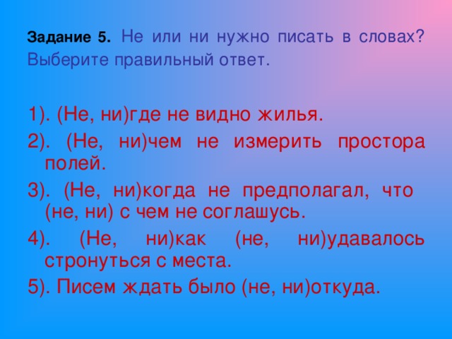 Задание 5.  Не или ни нужно писать в словах?  Выберите правильный ответ. 1). (Не, ни)где не видно жилья. 2). (Не, ни)чем не измерить простора полей. 3). (Не, ни)когда не предполагал, что (не, ни) с чем не соглашусь. 4). (Не, ни)как (не, ни)удавалось стронуться с места. 5). Писем ждать было (не, ни)откуда.