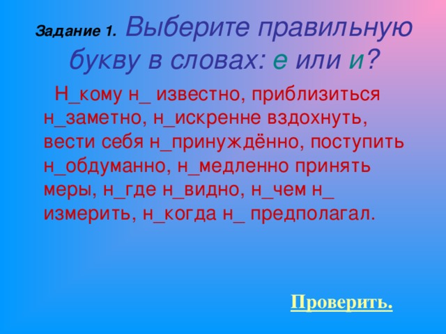 Задание 1.  Выберите правильную букву в словах: е или и ?  Н_кому н_ известно, приблизиться н_заметно, н_искренне вздохнуть, вести себя н_принуждённо, поступить н_обдуманно, н_медленно принять меры, н_где н_видно, н_чем н_ измерить, н_когда н_ предполагал. Проверить.