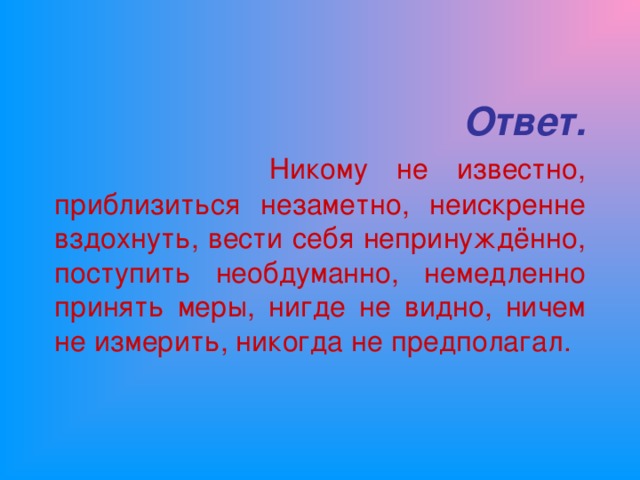 Ответ.   Никому не известно, приблизиться незаметно, неискренне вздохнуть, вести себя непринуждённо, поступить необдуманно, немедленно принять меры, нигде не видно, ничем не измерить, никогда не предполагал.