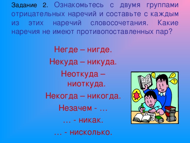 Задание 2.  Ознакомьтесь с двумя группами отрицательных наречий и составьте с каждым из этих наречий словосочетания. Какие наречия не имеют противопоставленных пар? Негде – нигде. Некуда – никуда. Неоткуда – ниоткуда. Некогда – никогда. Незачем - … … - никак. … - нисколько.