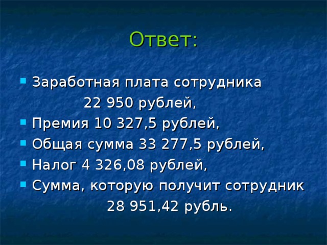 Ответ: Заработная плата сотрудника  22 950 рублей, Премия 10 327,5 рублей, Общая сумма 33 277,5 рублей, Налог 4 326,08 рублей, Сумма, которую получит сотрудник  28 951,42 рубль.