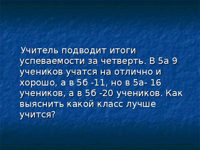 Учитель подводит итоги успеваемости за четверть. В 5а 9 учеников учатся на отлично и хорошо, а в 5б -11, но в 5а- 16 учеников, а в 5б -20 учеников. Как выяснить какой класс лучше учится?