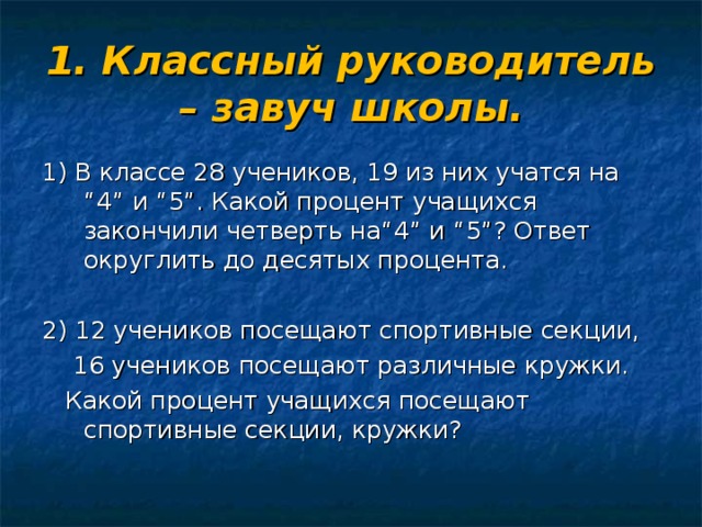 1. Классный руководитель – завуч школы. 1) В классе 28 учеников, 19 из них учатся на “4” и “5”. Какой процент учащихся закончили четверть на“4” и “5”? Ответ округлить до десятых процента. 2) 12 учеников посещают спортивные секции,  16 учеников посещают различные кружки.  Какой процент учащихся посещают спортивные секции, кружки?