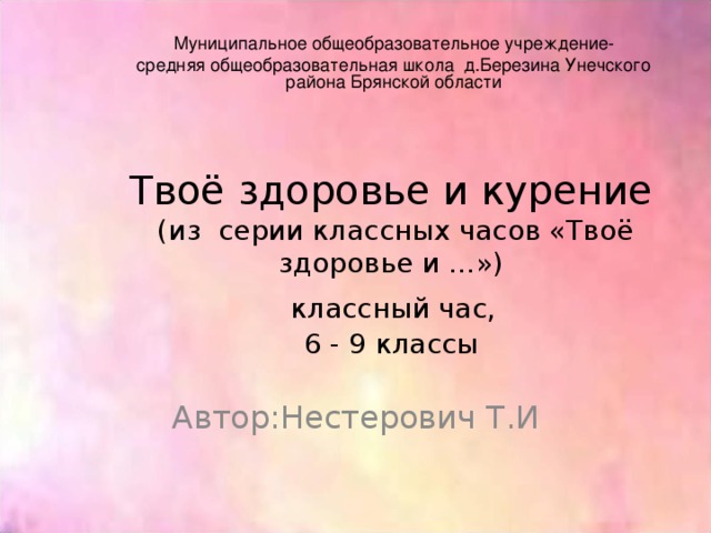 Муниципальное общеобразовательное учреждение- средняя общеобразовательная школа д.Березина Унечского района Брянской области Твоё здоровье и курение  (из серии классных часов «Твоё здоровье и …»)   классный час,  6 - 9 классы Автор:Нестерович Т.И