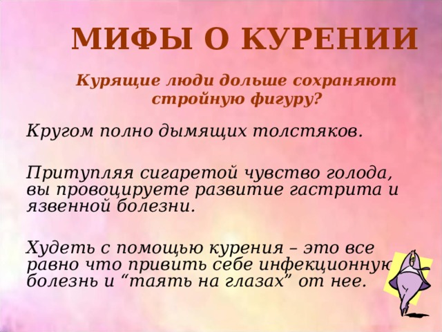 МИФЫ О КУРЕНИИ Курящие люди дольше сохраняют стройную фигуру? Кругом полно дымящих толстяков.  Притупляя сигаретой чувство голода, вы провоцируете развитие гастрита и язвенной болезни.  Худеть с помощью курения – это все равно что привить себе инфекционную болезнь и “таять на глазах” от нее.