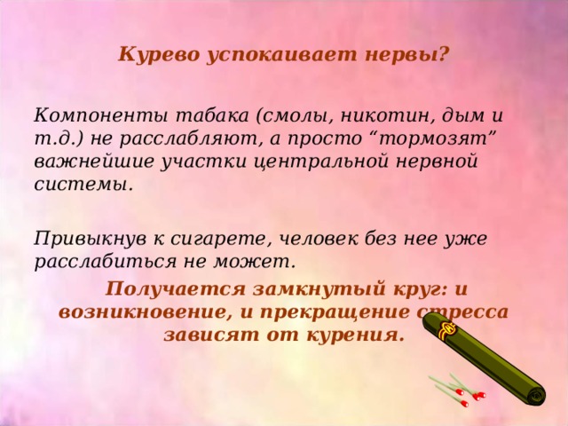 Курево успокаивает нервы? Компоненты табака (смолы, никотин, дым и т.д.) не расслабляют, а просто “тормозят” важнейшие участки центральной нервной системы.  Привыкнув к сигарете, человек без нее уже расслабиться не может.  Получается замкнутый круг: и возникновение, и прекращение стресса зависят от курения.