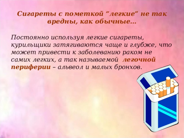 Сигареты с пометкой “легкие” не так вредны, как обычные… Постоянно используя легкие сигареты, курильщики затягиваются чаще и глубже, что может привести к заболеванию раком не самих легких, а так называемой легочной периферии – альвеол и малых бронхов.