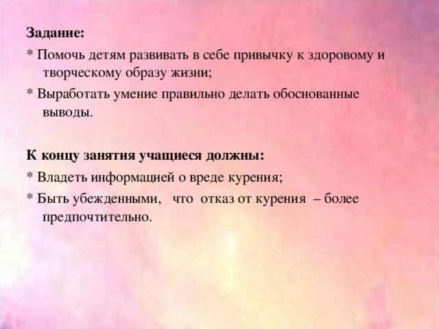 Задание: * Помочь детям развивать в себе привычку к здоровому и творческому образу жизни; * Выработать умение правильно делать обоснованные выводы.   К концу занятия учащиеся должны: * Владеть информацией о вреде курения; * Быть убежденными, что отказ от курения – более предпочтительно.