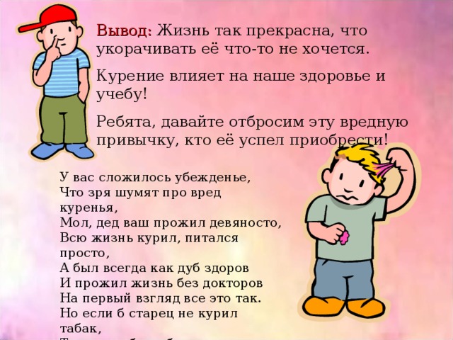 Вывод: Жизнь так прекрасна, что укорачивать её что-то не хочется. Курение влияет на наше здоровье и учебу! Ребята, давайте отбросим эту вредную привычку, кто её успел приобрести! У вас сложилось убежденье, Что зря шумят про вред куренья, Мол, дед ваш прожил девяносто, Всю жизнь курил, питался просто, А был всегда как дуб здоров И прожил жизнь без докторов На первый взгляд все это так. Но если б старец не курил табак, То можно было бы ручаться, Что жил ваш дед еще лет двадцать!