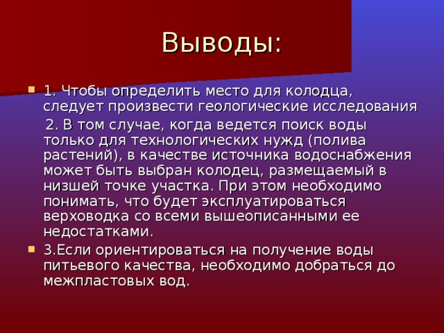 1. Чтобы определить место для колодца, следует произвести геологические исследования  2. В том случае, когда ведется поиск воды только для технологических нужд (полива растений), в качестве источника водоснабжения может быть выбран колодец, размещаемый в низшей точке участка. При этом необходимо понимать, что будет эксплуатироваться верховодка со всеми вышеописанными ее недостатками. 3.Если ориентироваться на получение воды питьевого качества, необходимо добраться до межпластовых вод.