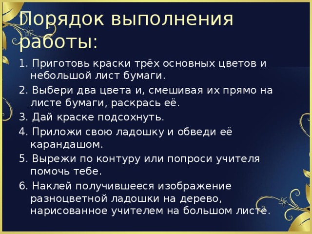 Порядок выполнения работы: 1. Приготовь краски трёх основных цветов и небольшой лист бумаги. 2. Выбери два цвета и, смешивая их прямо на листе бумаги, раскрась её. 3. Дай краске подсохнуть. 4. Приложи свою ладошку и обведи её карандашом. 5. Вырежи по контуру или попроси учителя помочь тебе. 6. Наклей получившееся изображение разноцветной ладошки на дерево, нарисованное учителем на большом листе.