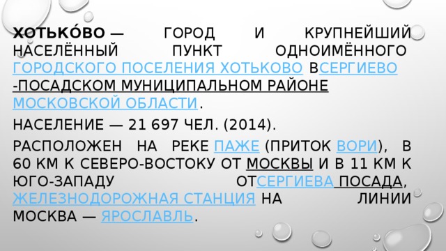 Хотько́во  — город и крупнейший населённый пункт одноимённого  городского поселения Хотьково  в Сергиево -Посадском муниципальном районе   Московской области . Население — 21 697 чел. (2014). Расположен на реке  Паже  (приток  Вори ), в 60 км к северо-востоку от  Москвы  и в 11 км к юго-западу от Сергиева Посада ,  железнодорожная станция  на линии Москва —  Ярославль .