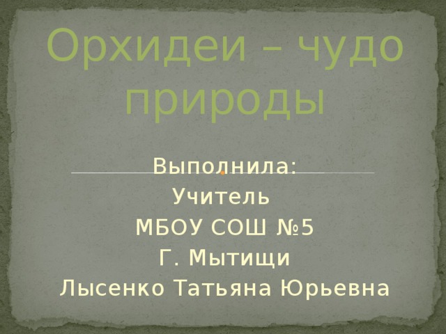 Орхидеи – чудо природы Выполнила: Учитель МБОУ СОШ №5 Г. Мытищи Лысенко Татьяна Юрьевна