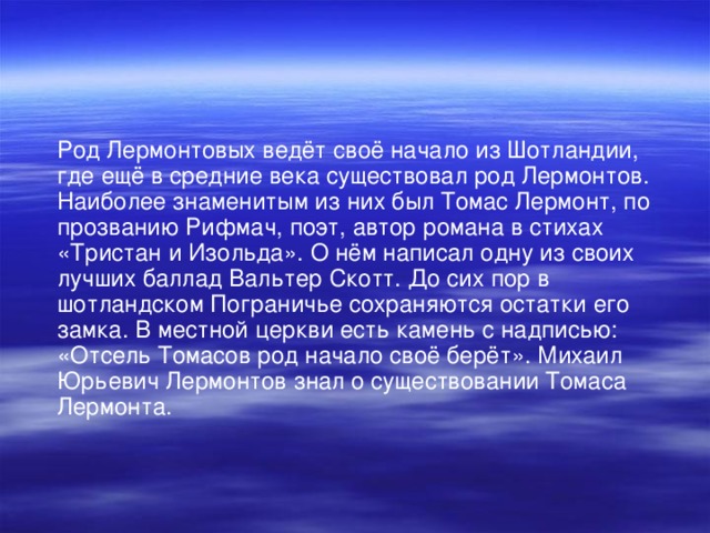 Род Лермонтовых ведёт своё начало из Шотландии, где ещё в средние века существовал род Лермонтов. Наиболее знаменитым из них был Томас Лермонт, по прозванию Рифмач, поэт, автор романа в стихах «Тристан и Изольда». О нём написал одну из своих лучших баллад Вальтер Скотт. До сих пор в шотландском Пограничье сохраняются остатки его замка. В местной церкви есть камень с надписью: «Отсель Томасов род начало своё берёт». Михаил Юрьевич Лермонтов знал о существовании Томаса Лермонта.