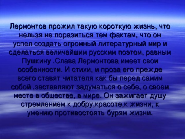 Лермонтов прожил такую короткую жизнь, что нельзя не поразиться тем фактам, что он успел создать огромный литературный мир и сделаться величайшим русским поэтом, равным Пушкину .Слава Лермонтова имеет свои особенности. И стихи, и проза его прежде всего ставят читателя как бы перед самим собой ,заставляют задуматься о себе, о своем месте в обществе, в мире. Он зажигает душу стремлением к добру,красоте,к жизни, к умению противостоять бурям жизни.