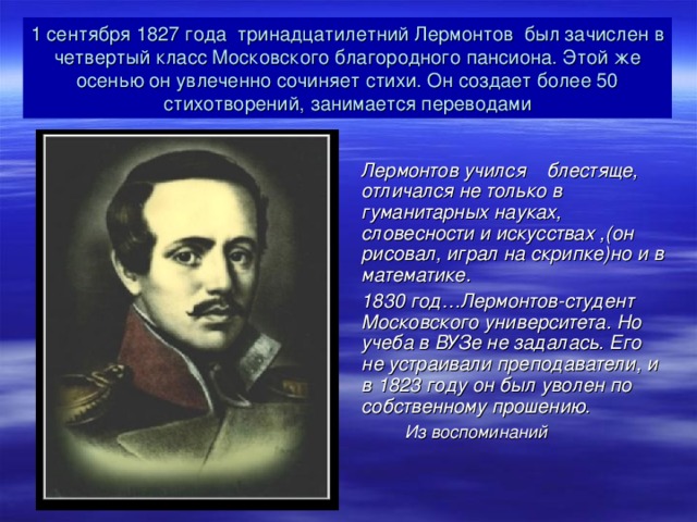 1 сентября 1827 года тринадцатилетний Лермонтов был зачислен в четвертый класс Московского благородного пансиона. Этой же осенью он увлеченно сочиняет стихи. Он создает более 50 стихотворений, занимается переводами  Лермонтов учился блестяще, отличался не только в гуманитарных науках, словесности и искусствах ,(он рисовал, играл на скрипке)но и в математике. 1830 год…Лермонтов-студент Московского университета. Но учеба в ВУЗе не задалась. Его не устраивали преподаватели, и в 1823 году он был уволен по собственному прошению.  Из воспоминаний