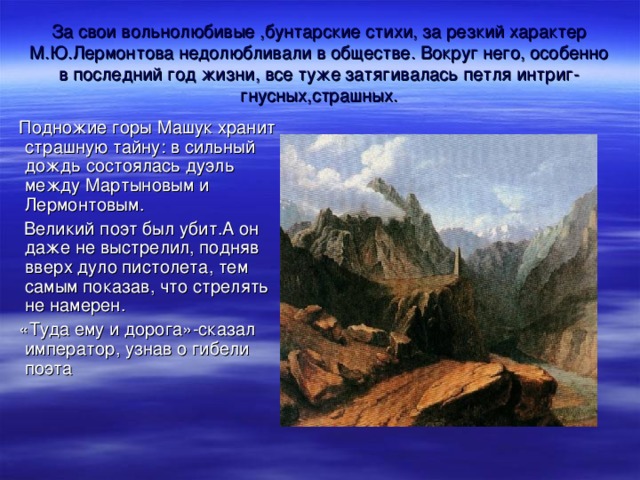 За свои вольнолюбивые ,бунтарские стихи, за резкий характер М.Ю.Лермонтова недолюбливали в обществе. Вокруг него, особенно в последний год жизни, все туже затягивалась петля интриг-гнусных,страшных. Подножие горы Машук хранит страшную тайну: в сильный дождь состоялась дуэль между Мартыновым и Лермонтовым.  Великий поэт был убит.А он даже не выстрелил, подняв вверх дуло пистолета, тем самым показав, что стрелять не намерен. «Туда ему и дорога»-сказал император, узнав о гибели поэта