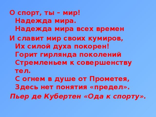 О спорт, ты – мир!  Надежда мира.  Надежда мира всех времен И славит мир своих кумиров,  Их силой духа покорен!  Горит гирлянда поколений  Стремленьем к совершенству тел.  С огнем в душе от Прометея,  Здесь нет понятия «предел». Пьер де Кубертен «Ода к спорту».