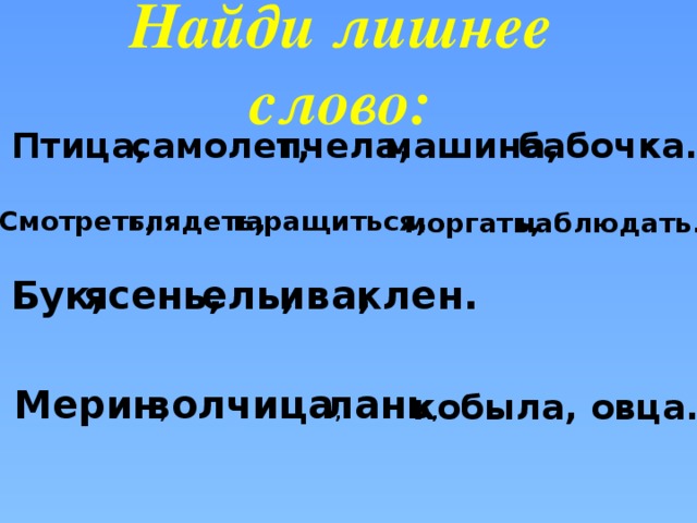 Найди лишнее слово:   Птица, самолет, пчела, машина, бабочка. Смотреть , глядеть , таращиться , наблюдать. моргать, Бук, ясень, ель, ива, клен. Мерин , волчица , лань , кобыла, овца.