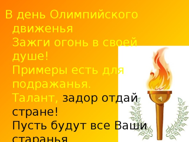 В день Олимпийского движенья  Зажги огонь в своей душе!  Примеры есть для подражанья.  Талант, задор отдай стране!  Пусть будут все Ваши старанья  Достойны золотых наград,  И пусть за Ваши достиженья  Сегодня каждый будет рад !