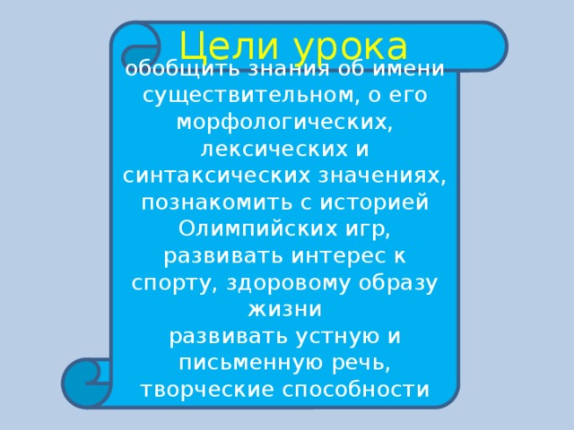 Цели урока обобщить знания об имени существительном, о его морфологических, лексических и синтаксических значениях, познакомить с историей Олимпийских игр, развивать интерес к спорту, здоровому образу жизни развивать устную и письменную речь, творческие способности