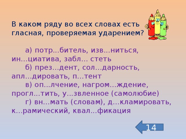 В каком ряду во всех словах есть гласная, проверяемая ударением?  а) потр...битель, изв...ниться, ин...циатива, забл... стеть  б) през...дент, сол...дарность, апл...дировать, п...тент  в) оп...лчение, нагром...ждение, прогл...тить, у...звленное (самолюбие)  г) вн...мать (словам), д...кламировать, к...рамический, квал...фикация 14