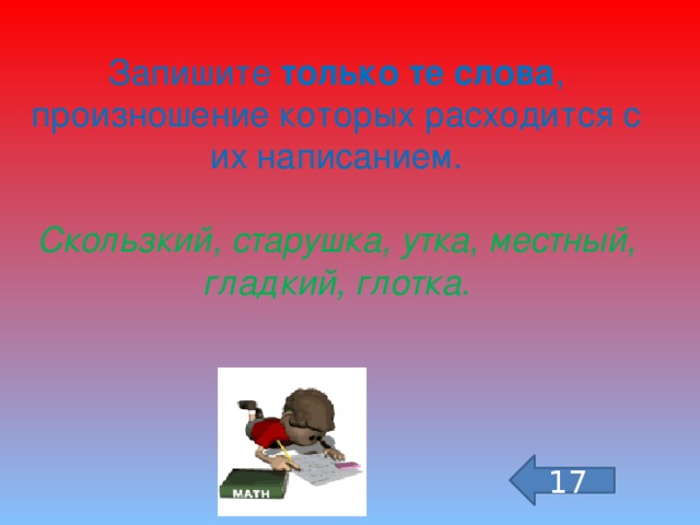 Запишите только те слова , произношение которых расходится с их написанием.  Скользкий, старушка, утка, местный, гладкий, глотка . 17