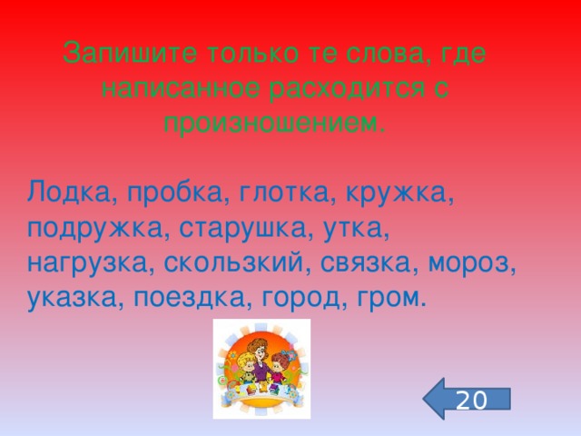 Запишите только те слова, где написанное расходится с произношением. Лодка, пробка, глотка, кружка, подружка, старушка, утка, нагрузка, скользкий, связка, мороз, указка, поездка, город, гром. 20