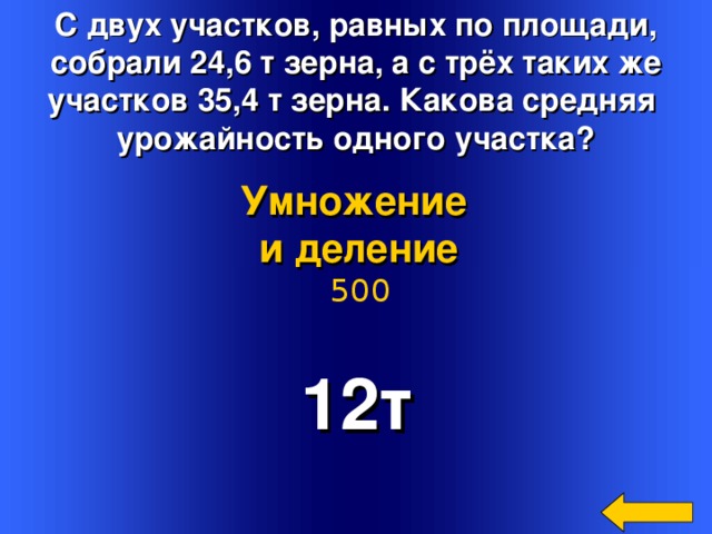 С двух участков, равных по площади,  собрали 24,6 т зерна, а с трёх таких же участков 35,4 т зерна. Какова средняя урожайность одного участка? Умножение и деление  500 12т Welcome to Power Jeopardy   © Don Link, Indian Creek School, 2004 You can easily customize this template to create your own Jeopardy game. Simply follow the step-by-step instructions that appear on Slides 1-3. 2