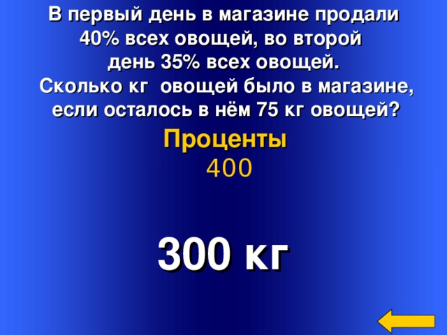 В первый день в магазине продали 40% всех овощей, во второй день 35% всех овощей.  Сколько кг овощей было в магазине,  если осталось в нём 75 кг овощей? Проценты  400 300 кг Welcome to Power Jeopardy   © Don Link, Indian Creek School, 2004 You can easily customize this template to create your own Jeopardy game. Simply follow the step-by-step instructions that appear on Slides 1-3. 2