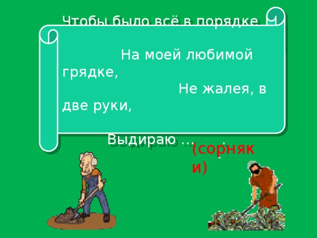 Чтобы было всё в порядке На моей любимой грядке, Не жалея, в две руки, Выдираю … . (сорняки)