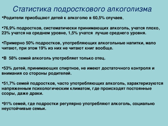 Статистика подросткового алкоголизма Родители приобщают детей к алкоголю в 60,5% случаев ,  76,9% подростков, систематически принимающих алкоголь, учатся плохо, 23% учатся на среднем уровне, 1,5% учатся лучше среднего уровня.  Примерно 50% подростков, употребляющих алкогольные напитки, мало читают, при этом 19% из них не читают книг вообще.  В 58% семей алкоголь употребляет только отец.  53% детей, принимающих спиртное, не имеют достаточного контроля и внимания со стороны родителей.  51,7% семей подростков, часто употребляющих алкоголь, характеризуются напряженным психологическим климатом, где происходят постоянные ссоры, даже драки.