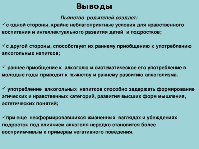 Выводы Пьянство родителей создает: с одной стороны, крайне неблагоприятные условия для нравственного воспитания и интеллектуального развития детей и подростков;  с другой стороны, способствует их раннему приобщению к употреблению алкогольных напитков;   раннее приобщение к алкоголю и систематическое его употребление в молодые годы приводят к пьянству и раннему развитию алкоголизма.   употребление алкогольных напитков способно задержать формирование этических и нравственных категорий, развития высших форм мышления, эстетических понятий;