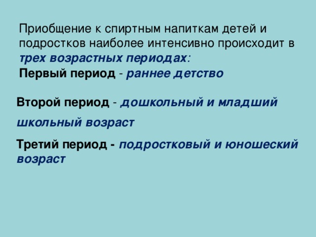 Приобщение к спиртным напиткам детей и подростков наиболее интенсивно происходит в трех возрастных периодах :   Первый период - раннее детство  Второй период - дошкольный и младший школьный возраст  Третий период - подростковый и юношеский возраст