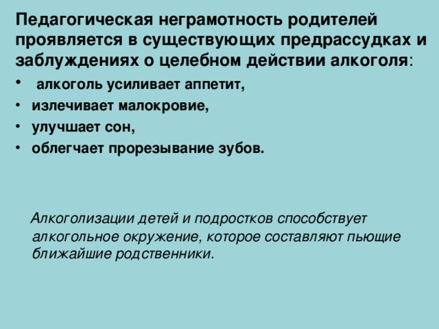 Педагогическая неграмотность родителей проявляется в существующих предрассудках и заблуждениях о целебном действии алкоголя :  алкоголь усиливает аппетит, излечивает малокровие, улучшает сон, облегчает прорезывание зубов.    Алкоголизации детей и подростков способствует алкогольное окружение, которое составляют пьющие ближайшие родственники.