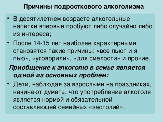 Причины подросткового алкоголизма   В десятилетнем возрасте алкогольные напитки впервые пробуют либо случайно либо из интереса; После 14-15 лет наиболее характерными становятся такие причины: «все пьют и я пью», «уговорили», «для смелости» и прочие.  Приобщение к алкоголю в семье является одной из основных проблем: