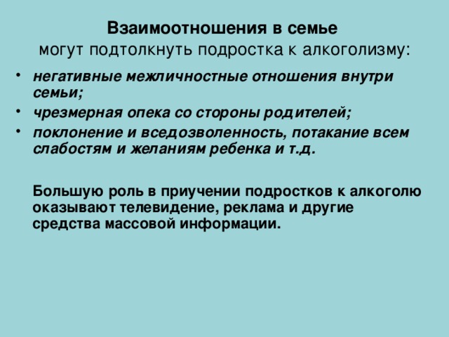 Взаимоотношения в семье  могут подтолкнуть подростка к алкоголизму: негативные межличностные отношения внутри семьи; чрезмерная опека со стороны родителей; поклонение и вседозволенность, потакание всем слабостям и желаниям ребенка и т.д.   Большую роль в приучении подростков к алкоголю оказывают телевидение, реклама и другие средства массовой информации.