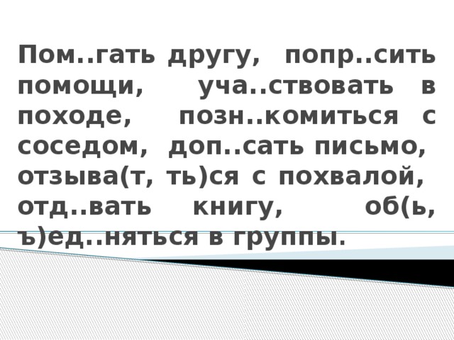 Пом..гать другу, попр..сить помощи, уча..ствовать в походе, позн..комиться с соседом, доп..сать письмо, отзыва(т, ть)ся с похвалой, отд..вать книгу, об(ь, ъ)ед..няться в группы .