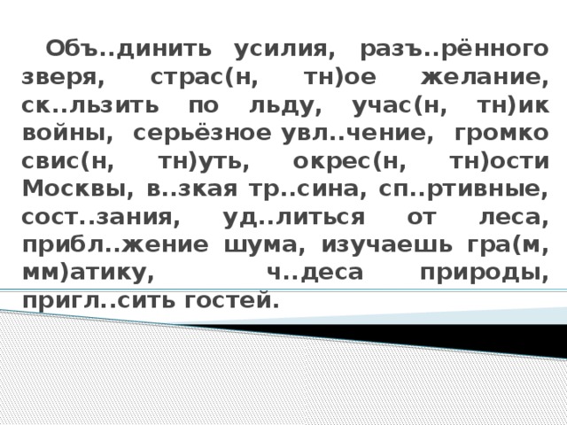 Объ..динить усилия, разъ..рённого зверя, страс(н, тн)ое желание, ск..льзить по льду, учас(н, тн)ик войны, серьёзное увл..чение, громко свис(н, тн)уть, окрес(н, тн)ости Москвы, в..зкая тр..сина, сп..ртивные, сост..зания, уд..литься от леса, прибл..жение шума, изучаешь гра(м, мм)атику, ч..деса природы, пригл..сить гостей.