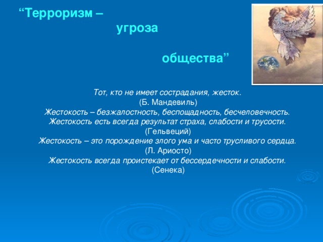 “ Терроризм –  угроза  общества” Тот, кто не имеет сострадания, жесток.  (Б. Мандевиль) Жестокость – безжалостность, беспощадность, бесчеловечность.  Жестокость есть всегда результат страха, слабости и трусости.  (Гельвеций) Жестокость – это порождение злого ума и часто трусливого сердца.  (Л. Ариосто) Жестокость всегда проистекает от бессердечности и слабости.  (Сенека)