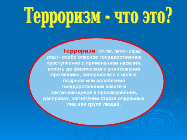 Терроризм  (от лат. terror - страх, ужас) - особо опасное государственное преступление с применением насилия, вплоть до физического уничтожения противника, совершаемое с целью подрыва или ослабления государственной власти и заключающееся в преследовании, расправах, нагнетании страха отдельных лиц или групп людей.