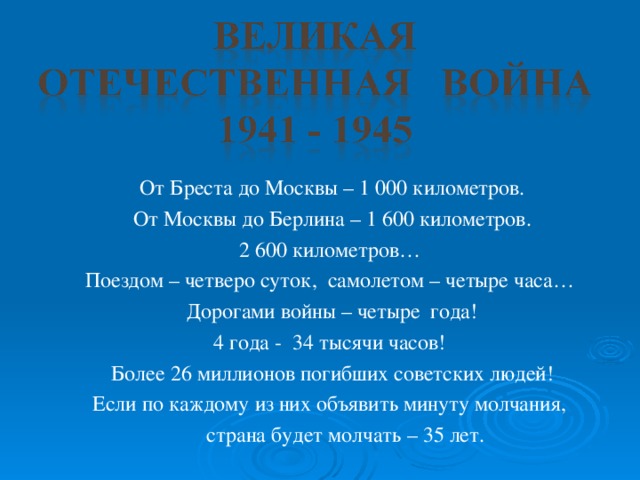 От Бреста до Москвы – 1 000 километров. От Москвы до Берлина – 1 600 километров. 2 600 километров… Поездом – четверо суток, самолетом – четыре часа… Дорогами войны – четыре года! 4 года - 34 тысячи часов! Более 26 миллионов погибших советских людей! Если по каждому из них объявить минуту молчания,  страна будет молчать – 35 лет.