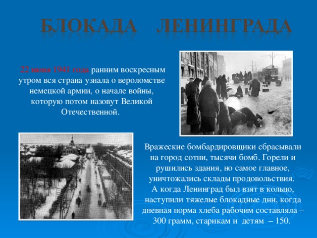 22 июня 1941 года ранним воскресным утром вся страна узнала о вероломстве немецкой армии, о начале войны, которую потом назовут Великой Отечественной. Вражеские бомбардировщики сбрасывали на город сотни, тысячи бомб. Горели и рушились здания, но самое главное, уничтожались склады продовольствия. А когда Ленинград был взят в кольцо, наступили тяжелые блокадные дни, когда дневная норма хлеба рабочим составляла – 300 грамм, старикам и детям – 150.